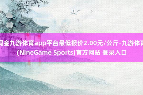 现金九游体育app平台最低报价2.00元/公斤-九游体育(NineGame Sports)官方网站 登录入口