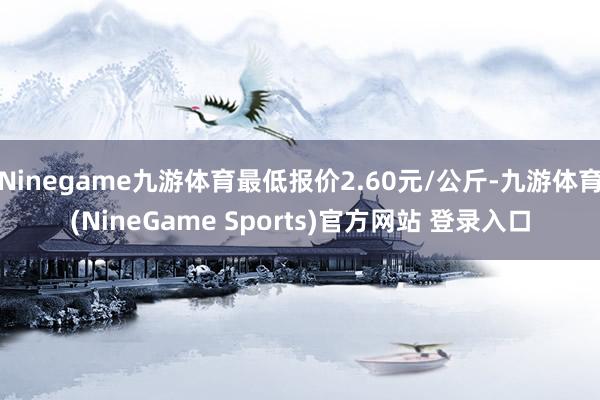 Ninegame九游体育最低报价2.60元/公斤-九游体育(NineGame Sports)官方网站 登录入口