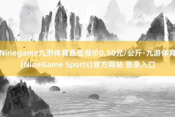 Ninegame九游体育最低报价0.50元/公斤-九游体育(NineGame Sports)官方网站 登录入口