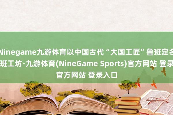 Ninegame九游体育以中国古代“大国工匠”鲁班定名的鲁班工坊-九游体育(NineGame Sports)官方网站 登录入口