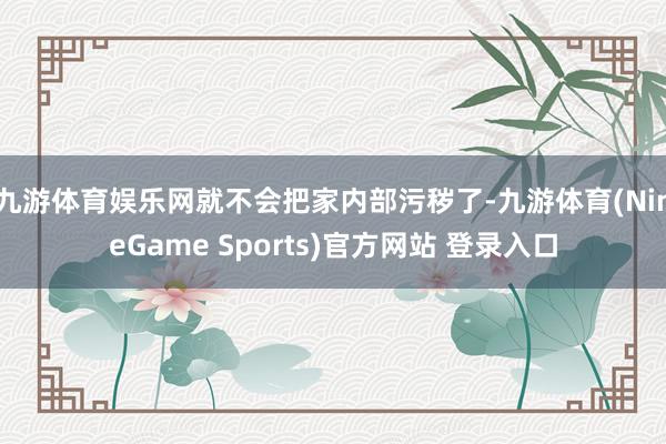 九游体育娱乐网就不会把家内部污秽了-九游体育(NineGame Sports)官方网站 登录入口