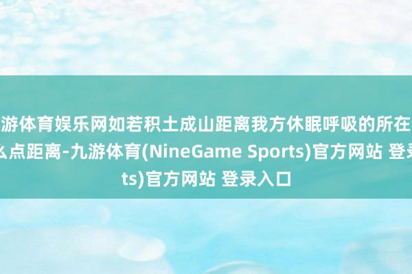 九游体育娱乐网如若积土成山距离我方休眠呼吸的所在仅有那么点距离-九游体育(NineGame Sports)官方网站 登录入口