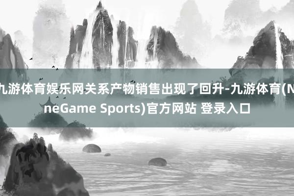 九游体育娱乐网关系产物销售出现了回升-九游体育(NineGame Sports)官方网站 登录入口