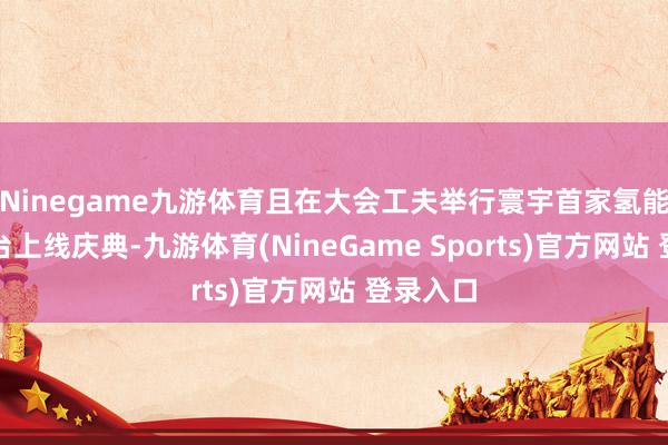 Ninegame九游体育且在大会工夫举行寰宇首家氢能交游平台上线庆典-九游体育(NineGame Sports)官方网站 登录入口