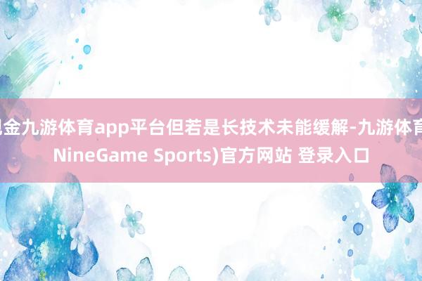 现金九游体育app平台但若是长技术未能缓解-九游体育(NineGame Sports)官方网站 登录入口