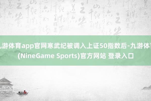 九游体育app官网寒武纪被调入上证50指数后-九游体育(NineGame Sports)官方网站 登录入口