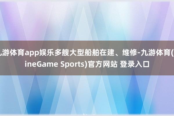 九游体育app娱乐多艘大型船舶在建、维修-九游体育(NineGame Sports)官方网站 登录入口