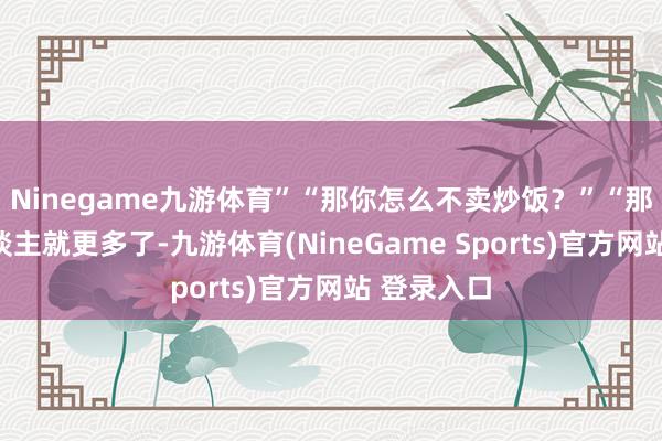 Ninegame九游体育”“那你怎么不卖炒饭？”“那样卖的东谈主就更多了-九游体育(NineGame Sports)官方网站 登录入口