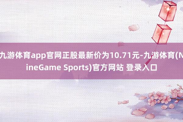 九游体育app官网正股最新价为10.71元-九游体育(NineGame Sports)官方网站 登录入口