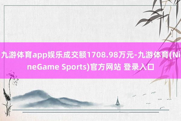 九游体育app娱乐成交额1708.98万元-九游体育(NineGame Sports)官方网站 登录入口