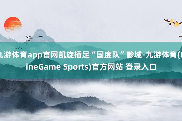 九游体育app官网凯旋插足“国度队”畛域-九游体育(NineGame Sports)官方网站 登录入口