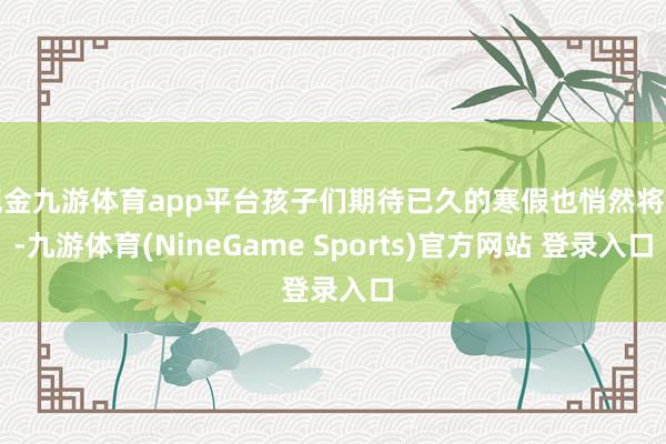 现金九游体育app平台孩子们期待已久的寒假也悄然将至-九游体育(NineGame Sports)官方网站 登录入口
