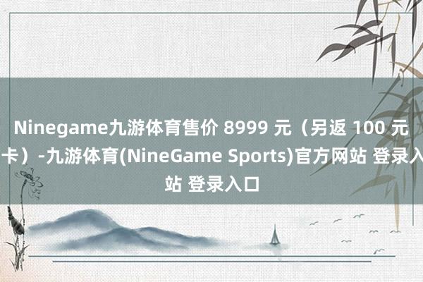 Ninegame九游体育售价 8999 元(另返 100 元 E 卡)-九游体育(NineGame Sports)官方网站 登录入口