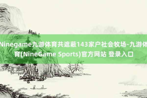 Ninegame九游体育共遮蔽143家户社会牧场-九游体育(NineGame Sports)官方网站 登录入口