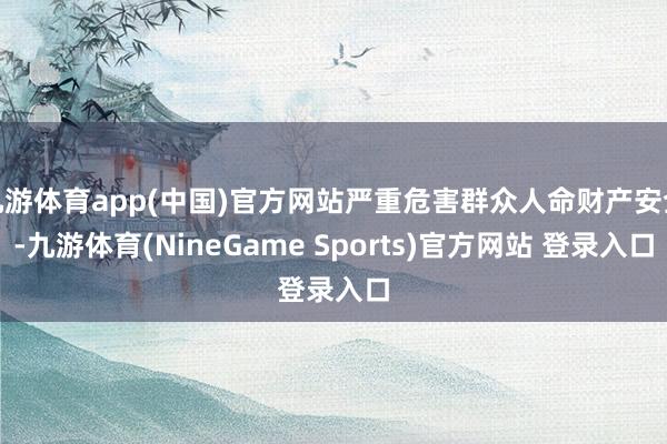 九游体育app(中国)官方网站严重危害群众人命财产安全-九游体育(NineGame Sports)官方网站 登录入口