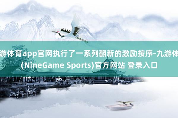 九游体育app官网执行了一系列翻新的激励按序-九游体育(NineGame Sports)官方网站 登录入口