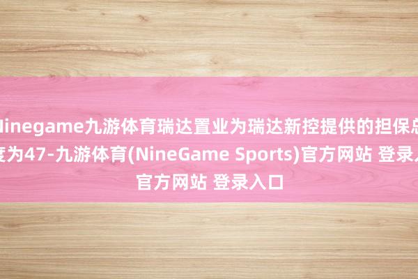 Ninegame九游体育瑞达置业为瑞达新控提供的担保总和度为47-九游体育(NineGame Sports)官方网站 登录入口