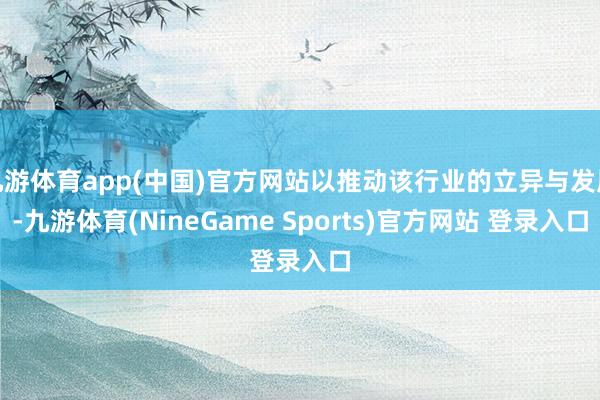 九游体育app(中国)官方网站以推动该行业的立异与发展-九游体育(NineGame Sports)官方网站 登录入口