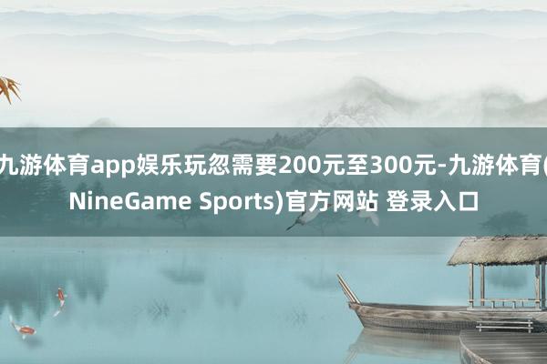 九游体育app娱乐玩忽需要200元至300元-九游体育(NineGame Sports)官方网站 登录入口