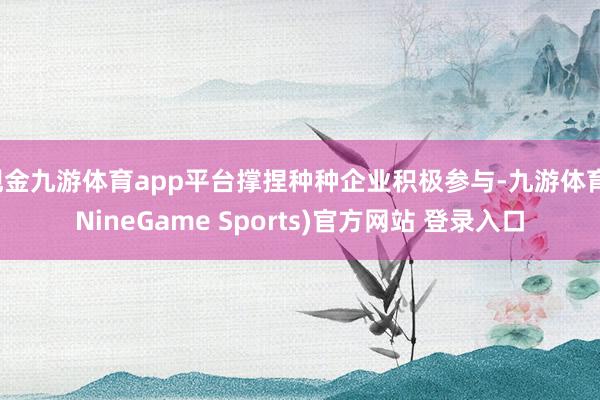 现金九游体育app平台撑捏种种企业积极参与-九游体育(NineGame Sports)官方网站 登录入口