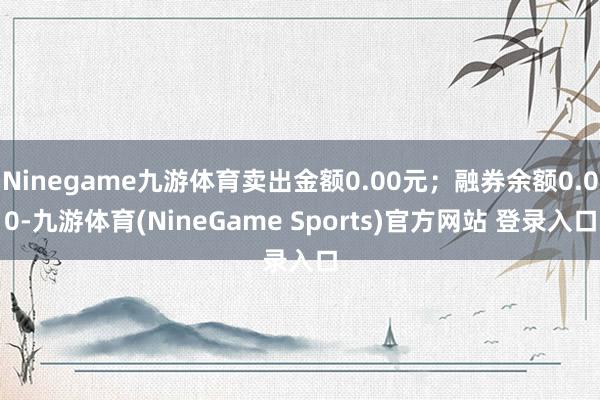 Ninegame九游体育卖出金额0.00元；融券余额0.00-九游体育(NineGame Sports)官方网站 登录入口