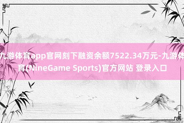 九游体育app官网刻下融资余额7522.34万元-九游体育(NineGame Sports)官方网站 登录入口