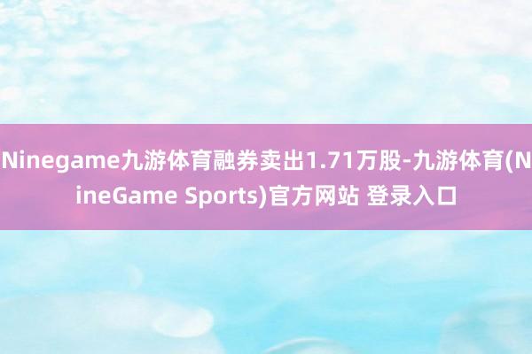 Ninegame九游体育融券卖出1.71万股-九游体育(NineGame Sports)官方网站 登录入口