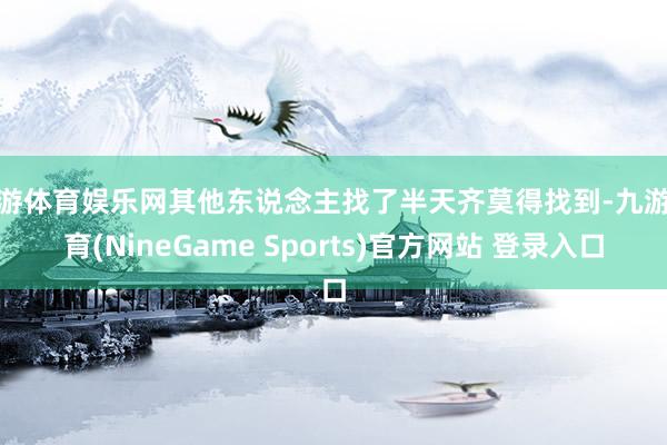 九游体育娱乐网其他东说念主找了半天齐莫得找到-九游体育(NineGame Sports)官方网站 登录入口