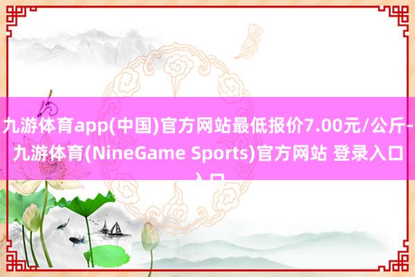 九游体育app(中国)官方网站最低报价7.00元/公斤-九游体育(NineGame Sports)官方网站 登录入口