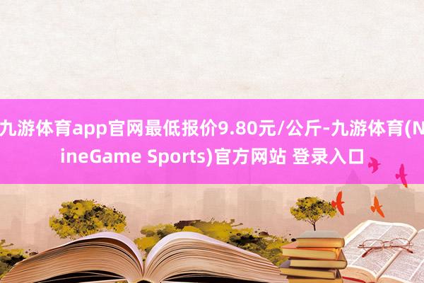 九游体育app官网最低报价9.80元/公斤-九游体育(NineGame Sports)官方网站 登录入口