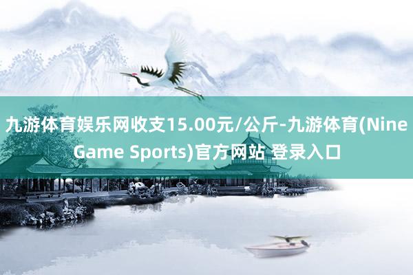 九游体育娱乐网收支15.00元/公斤-九游体育(NineGame Sports)官方网站 登录入口