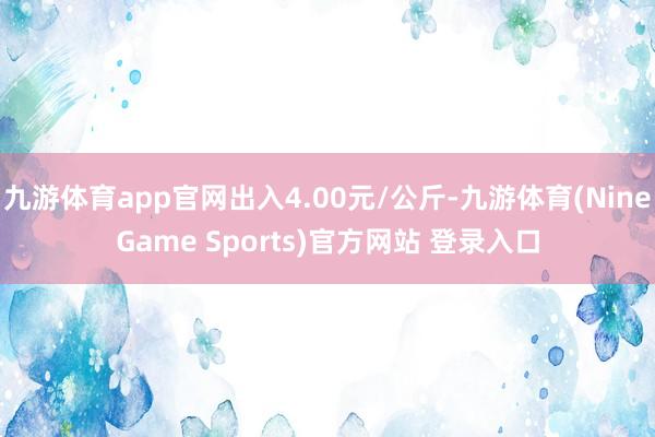 九游体育app官网出入4.00元/公斤-九游体育(NineGame Sports)官方网站 登录入口