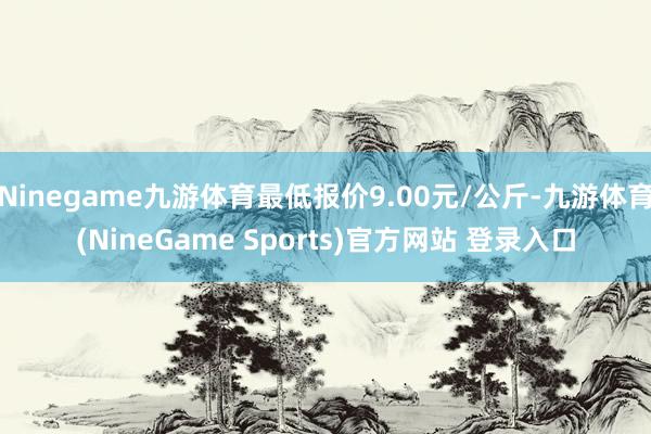Ninegame九游体育最低报价9.00元/公斤-九游体育(NineGame Sports)官方网站 登录入口