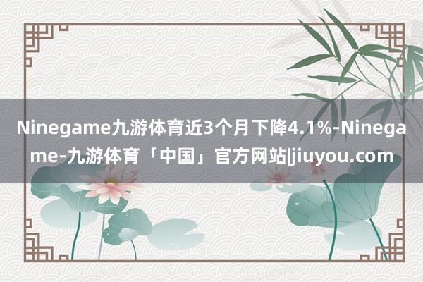 Ninegame九游体育近3个月下降4.1%-Ninegame-九游体育「中国」官方网站|jiuyou.com