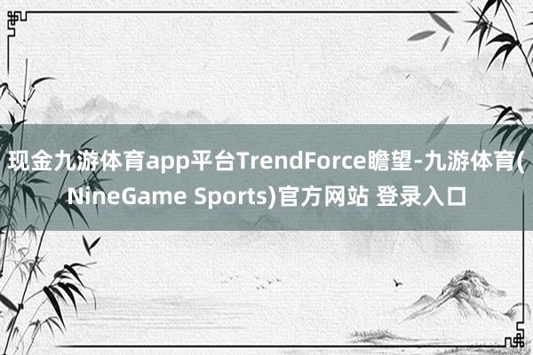 现金九游体育app平台TrendForce瞻望-九游体育(NineGame Sports)官方网站 登录入口