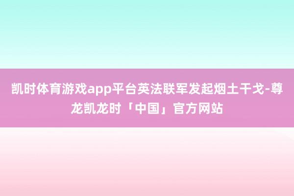 凯时体育游戏app平台英法联军发起烟土干戈-尊龙凯龙时「中国」官方网站