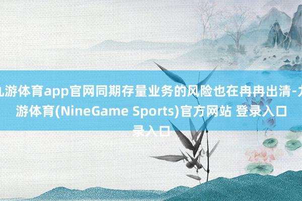 九游体育app官网同期存量业务的风险也在冉冉出清-九游体育(NineGame Sports)官方网站 登录入口