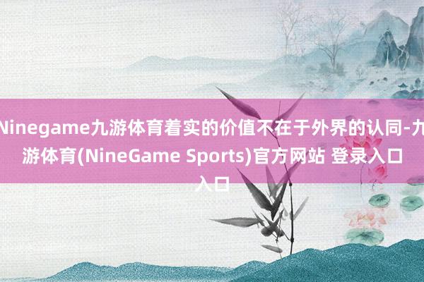 Ninegame九游体育着实的价值不在于外界的认同-九游体育(NineGame Sports)官方网站 登录入口