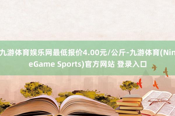 九游体育娱乐网最低报价4.00元/公斤-九游体育(NineGame Sports)官方网站 登录入口