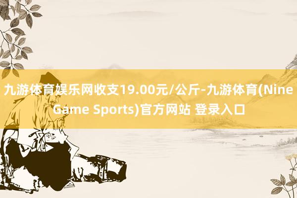 九游体育娱乐网收支19.00元/公斤-九游体育(NineGame Sports)官方网站 登录入口