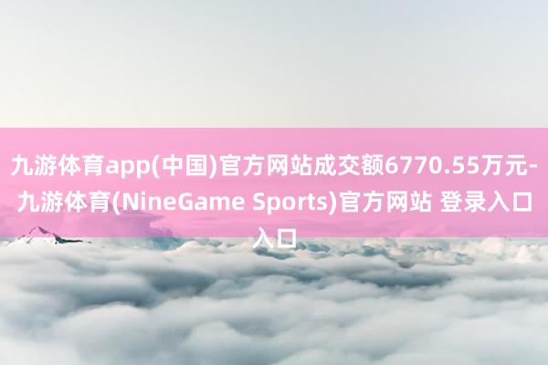 九游体育app(中国)官方网站成交额6770.55万元-九游体育(NineGame Sports)官方网站 登录入口
