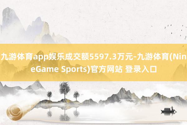 九游体育app娱乐成交额5597.3万元-九游体育(NineGame Sports)官方网站 登录入口