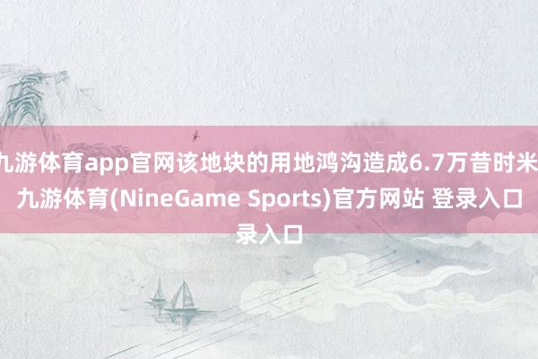 九游体育app官网该地块的用地鸿沟造成6.7万昔时米-九游体育(NineGame Sports)官方网站 登录入口