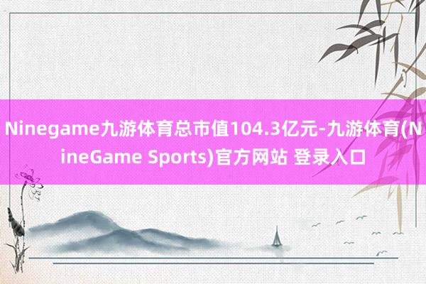 Ninegame九游体育总市值104.3亿元-九游体育(NineGame Sports)官方网站 登录入口
