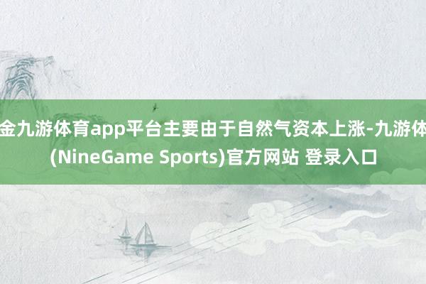 现金九游体育app平台主要由于自然气资本上涨-九游体育(NineGame Sports)官方网站 登录入口