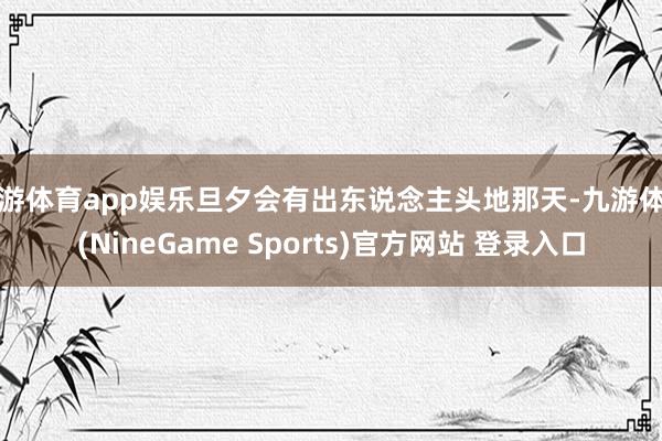 九游体育app娱乐旦夕会有出东说念主头地那天-九游体育(NineGame Sports)官方网站 登录入口