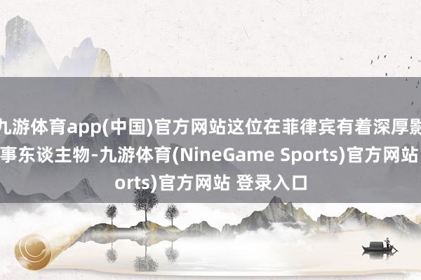 九游体育app(中国)官方网站这位在菲律宾有着深厚影响力的政事东谈主物-九游体育(NineGame Sports)官方网站 登录入口