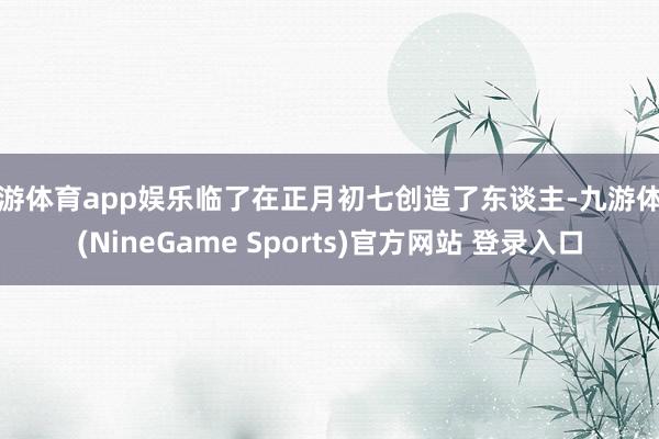 九游体育app娱乐临了在正月初七创造了东谈主-九游体育(NineGame Sports)官方网站 登录入口