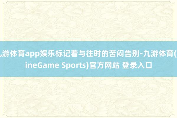 九游体育app娱乐标记着与往时的苦闷告别-九游体育(NineGame Sports)官方网站 登录入口