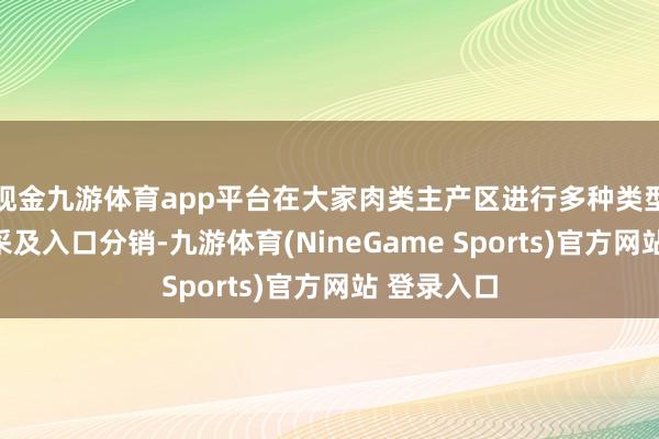 现金九游体育app平台在大家肉类主产区进行多种类型肉类的直采及入口分销-九游体育(NineGame Sports)官方网站 登录入口
